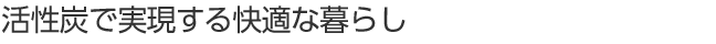 活性炭で実現する快適な暮らし